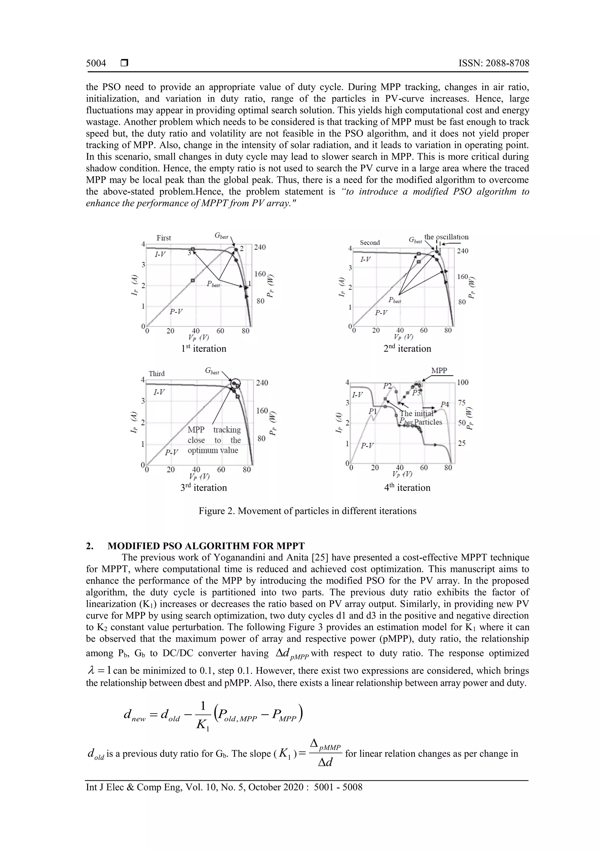  ISSN: 2088-8708 Int J Elec & Comp Eng, Vol. 10, No. 5, October 2020 : 5001 - 5008 5004 the PSO need to provide an appropriate value of duty cycle. During MPP tracking, changes in air ratio, initialization, and variation in duty ratio, range of the particles in PV-curve increases. Hence, large fluctuations may appear in providing optimal search solution. This yields high computational cost and energy wastage. Another problem which needs to be considered is that tracking of MPP must be fast enough to track speed but, the duty ratio and volatility are not feasible in the PSO algorithm, and it does not yield proper tracking of MPP. Also, change in the intensity of solar radiation, and it leads to variation in operating point. In this scenario, small changes in duty cycle may lead to slower search in MPP. This is more critical during shadow condition. Hence, the empty ratio is not used to search the PV curve in a large area where the traced MPP may be local peak than the global peak. Thus, there is a need for the modified algorithm to overcome the above-stated problem.Hence, the problem statement is “to introduce a modified PSO algorithm to enhance the performance of MPPT from PV array." 1st iteration 2nd iteration 3rd iteration 4th iteration Figure 2. Movement of particles in different iterations 2. MODIFIED PSO ALGORITHM FOR MPPT The previous work of Yoganandini and Anita [25] have presented a cost-effective MPPT technique for MPPT, where computational time is reduced and achieved cost optimization. This manuscript aims to enhance the performance of the MPP by introducing the modified PSO for the PV array. In the proposed algorithm, the duty cycle is partitioned into two parts. The previous duty ratio exhibits the factor of linearization (K1) increases or decreases the ratio based on PV array output. Similarly, in providing new PV curve for MPP by using search optimization, two duty cycles d1 and d3 in the positive and negative direction to K2 constant value perturbation. The following Figure 3 provides an estimation model for K1 where it can be observed that the maximum power of array and respective power (pMPP), duty ratio, the relationship among Pb, Gb to DC/DC converter having pMPPd with respect to duty ratio. The response optimized 1 can be minimized to 0.1, step 0.1. However, there exist two expressions are considered, which brings the relationship between dbest and pMPP. Also, there exists a linear relationship between array power and duty.  MPPMPPoldoldnew PP K dd  , 1 1 oldd is a previous duty ratio for Gb. The slope ( 1K ) d pMMP    for linear relation changes as per change in 