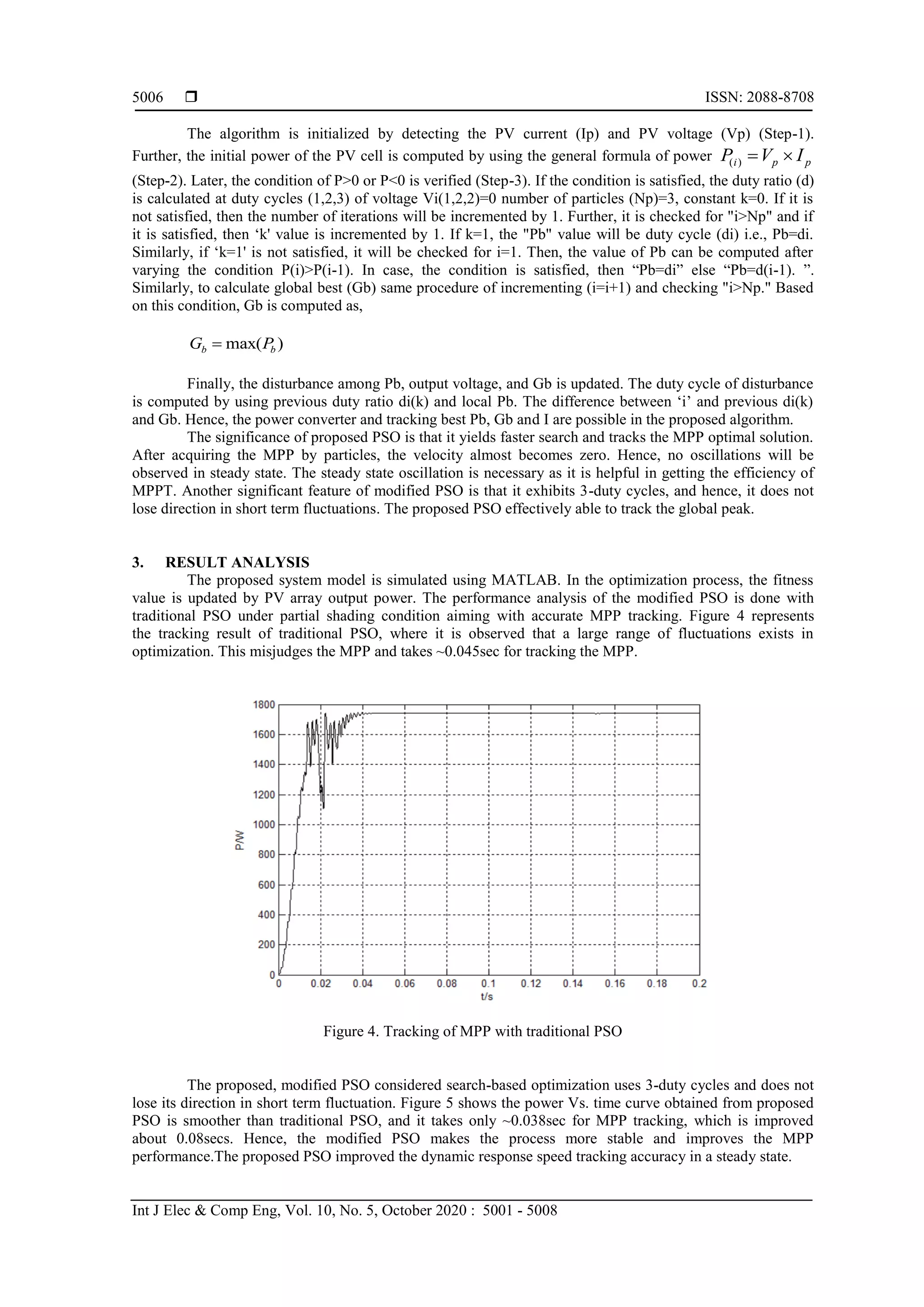  ISSN: 2088-8708 Int J Elec & Comp Eng, Vol. 10, No. 5, October 2020 : 5001 - 5008 5006 The algorithm is initialized by detecting the PV current (Ip) and PV voltage (Vp) (Step-1). Further, the initial power of the PV cell is computed by using the general formula of power ppi IVP )( (Step-2). Later, the condition of P>0 or P<0 is verified (Step-3). If the condition is satisfied, the duty ratio (d) is calculated at duty cycles (1,2,3) of voltage Vi(1,2,2)=0 number of particles (Np)=3, constant k=0. If it is not satisfied, then the number of iterations will be incremented by 1. Further, it is checked for "i>Np" and if it is satisfied, then ‘k' value is incremented by 1. If k=1, the "Pb" value will be duty cycle (di) i.e., Pb=di. Similarly, if ‘k=1' is not satisfied, it will be checked for i=1. Then, the value of Pb can be computed after varying the condition P(i)>P(i-1). In case, the condition is satisfied, then “Pb=di” else “Pb=d(i-1). ”. Similarly, to calculate global best (Gb) same procedure of incrementing (i=i+1) and checking "i>Np." Based on this condition, Gb is computed as, )max( bb PG  Finally, the disturbance among Pb, output voltage, and Gb is updated. The duty cycle of disturbance is computed by using previous duty ratio di(k) and local Pb. The difference between ‘i’ and previous di(k) and Gb. Hence, the power converter and tracking best Pb, Gb and I are possible in the proposed algorithm. The significance of proposed PSO is that it yields faster search and tracks the MPP optimal solution. After acquiring the MPP by particles, the velocity almost becomes zero. Hence, no oscillations will be observed in steady state. The steady state oscillation is necessary as it is helpful in getting the efficiency of MPPT. Another significant feature of modified PSO is that it exhibits 3-duty cycles, and hence, it does not lose direction in short term fluctuations. The proposed PSO effectively able to track the global peak. 3. RESULT ANALYSIS The proposed system model is simulated using MATLAB. In the optimization process, the fitness value is updated by PV array output power. The performance analysis of the modified PSO is done with traditional PSO under partial shading condition aiming with accurate MPP tracking. Figure 4 represents the tracking result of traditional PSO, where it is observed that a large range of fluctuations exists in optimization. This misjudges the MPP and takes ~0.045sec for tracking the MPP. Figure 4. Tracking of MPP with traditional PSO The proposed, modified PSO considered search-based optimization uses 3-duty cycles and does not lose its direction in short term fluctuation. Figure 5 shows the power Vs. time curve obtained from proposed PSO is smoother than traditional PSO, and it takes only ~0.038sec for MPP tracking, which is improved about 0.08secs. Hence, the modified PSO makes the process more stable and improves the MPP performance.The proposed PSO improved the dynamic response speed tracking accuracy in a steady state. 