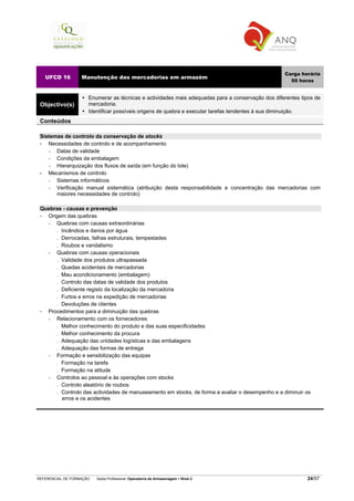 REFERENCIAL DE FORMAÇÃO Saída Profissional: Operador/a de Armazenagem Nível 2 24/57
UFCD 16 Manutenção das mercadorias em armazém
Carga horária
50 horas
Objectivo(s)
Enumerar as técnicas e actividades mais adequadas para a conservação dos diferentes tipos de
mercadoria.
Identificar possíveis origens de quebra e executar tarefas tendentes à sua diminuição.
Conteúdos
Sistemas de controlo da conservação de stocks
• Necessidades de controlo e de acompanhamento
− Datas de validade
− Condições da embalagem
− Hierarquização dos fluxos de saída (em função do lote)
• Mecanismos de controlo
− Sistemas informáticos
− Verificação manual sistemática (atribuição desta responsabilidade e concentração das mercadorias com
maiores necessidades de controlo)
Quebras - causas e prevenção
Origem das quebras
− Quebras com causas extraordinárias
. Incêndios e danos por água
. Derrocadas, falhas estruturais, tempestades
. Roubos e vandalismo
− Quebras com causas operacionais
. Validade dos produtos ultrapassada
. Quedas acidentais de mercadorias
. Mau acondicionamento (embalagem)
. Controlo das datas de validade dos produtos
. Deficiente registo da localização da mercadoria
. Furtos e erros na expedição de mercadorias
. Devoluções de clientes
Procedimentos para a diminuição das quebras
− Relacionamento com os fornecedores
. Melhor conhecimento do produto e das suas especificidades
. Melhor conhecimento da procura
. Adequação das unidades logísticas e das embalagens
. Adequação das formas de entrega
− Formação e sensibilização das equipas
. Formação na tarefa
. Formação na atitude
− Controlos ao pessoal e às operações com stocks
. Controlo aleatório de roubos
. Controlo das actividades de manuseamento em stocks, de forma a avaliar o desempenho e a diminuir os
erros e os acidentes
 