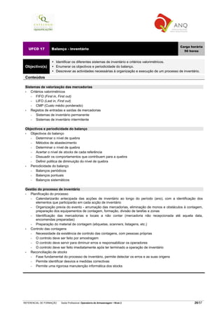 REFERENCIAL DE FORMAÇÃO Saída Profissional: Operador/a de Armazenagem Nível 2 26/57
UFCD 17 Balanço - inventário
Carga horária
50 horas
Objectivo(s)
Identificar os diferentes sistemas de inventário e critérios valorimétricos.
Enumerar os objectivos e periodicidade do balanço.
Descrever as actividades necessárias à organização e execução de um processo de inventário.
Conteúdos
Sistemas de valorização das mercadorias
• Critérios valorimétricos
− FIFO (First in, First out)
− LIFO (Last in, First out)
− CMP (Custo médio ponderado)
• Registos de entradas e saídas de mercadorias
− Sistemas de inventário permanente
− Sistemas de inventário intermitente
Objectivos e periodicidade do balanço
• Objectivos do balanço
− Determinar o nível de quebra
− Métodos de abastecimento
− Determinar o nível de quebra
− Acertar o nível de stocks de cada referência
− Dissuadir os comportamentos que contribuem para a quebra
− Definir politica de diminuição do nível de quebra
• Periodicidade do balanço
− Balanços periódicos
− Balanços pontuais
− Balanços sistemáticos
Gestão do processo de inventário
• Planificação do processo
− Calendarizarão antecipada das acções de inventário ao longo do período (ano), com a identificação dos
elementos que participarão em cada acção de inventário
− Organização previa do evento - arrumação das mercadorias, eliminação de monos e obstáculos à contagem,
preparação dos equipamentos de contagem, formação, divisão de tarefas e zonas
− Identificação das mercadorias e locais a não contar (mercadoria não recepcionada até aquela data,
encomendas preparadas)
− Preparação do material de contagem (etiquetas, scanners, listagens, etc.)
• Controlo das contagens
− Necessidade da existência de controlo das contagens, com pessoas próprias
− O controlo deve ser feito por amostragem
− O controlo deve servir para diminuir erros e responsabilizar os operadores
− O controlo deve ser feito imediatamente após ter terminado a operação de inventário
• Reconciliação de stocks
− Fase fundamental do processo de inventário, permite detectar os erros e as suas origens
− Permite identificar desvios e medidas correctivas
− Permite uma rigorosa manutenção informática dos stocks
 