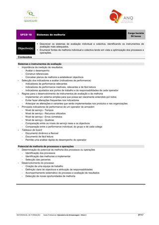 REFERENCIAL DE FORMAÇÃO Saída Profissional: Operador/a de Armazenagem Nível 2 27/57
UFCD 18 Sistemas de melhoria
Carga horária
50 horas
Objectivo(s)
Descrever os sistemas de avaliação individual e colectiva, identificando os instrumentos de
avaliação mais adequados.
Enumerar fontes de melhoria individual e colectiva tendo em vista a optimização dos processos e
operações.
Conteúdos
Sistemas e instrumentos de avaliação
• Importância da medição de resultados
− Avaliar o desempenho
− Construir referenciais
− Conceber planos de melhoria e estabelecer objectivos
• Selecção dos indicadores a avaliar (indicadores de performance)
− Indicadores de performance relevantes
− Indicadores de performance medíveis, relevantes e de fácil leitura
− Indicadores ajustados aos portos de trabalho e às responsabilidades de cada operador
• Regras para o desenvolvimento de instrumentos de avaliação e de melhoria
− Implementar um sistema simples para que possa ser claramente entendido por todos
− Evitar fazer alterações frequentes nos indicadores
− Antecipar as alterações e variantes que serão implementadas nos produtos e nas organizações
• Principais indicadores de performance de um operador de armazém
− Nível de serviço - Tempos
− Nível de serviço - Recursos utilizados
− Nível de serviço - Erros cometidos
− Nível de serviço - Quebras
− Comparação entre os níveis de serviço reais e os objectivos
− Comparação entre a performance individual, do grupo e de cada colega
• Tableaux de board
− Documento dinâmico e flexível
− Documento de fácil leitura
− Permite uma análise rápida do desempenho do operador
Potencial de melhoria de processos e operações
Determinação do potencial de melhoria dos processos ou operações
− Identificação dos processos
− Identificação das melhorias a implementar
− Selecção das parcerias
Desenvolvimento do processo
− Criação de uma equipa de trabalho
− Definição clara de objectivos e atribuição de responsabilidades
− Acompanhamento sistemático do processo e avaliação de resultados
− Detecção de novas oportunidades de melhoria
 