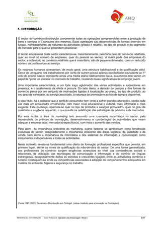 REFERENCIAL DE FORMAÇÃO Saída Profissional: Operador/a de Armazenagem Nível 2 3/57
1. INTRODUÇÃO
O sector do comércio/distribuição compreende todas as operações compreendidas entre a produção de
bens e serviços e o consumo dos mesmos. Estas operações são desenvolvidas de formas diversas em
função, nomeadamente, da natureza da actividade (grosso e retalho), do tipo de produto e do segmento
de mercado para o qual se pretendem posicionar.
O tecido empresarial deste sector caracteriza-se, maioritariamente, pelo forte peso do comércio retalhista,
quer ao nível do número de empresas, quer do pessoal ao serviço. A maior parte das empresas do
sector, e sobretudo no comércio retalhista que é maioritário, são de pequena dimensão, com um reduzido
número de profissionais ao serviço.
Os recursos humanos apresentam, de modo geral, uma estrutura habilitacional e de qualificação débil.
Cerca de um quarto dos trabalhadores por conta de outrem possui apenas escolaridade equivalente ao 1º
ciclo do ensino básico. Apresenta ainda uma média etária relativamente baixa, assumindo este sector um
papel de “porta de entrada” no mercado de trabalho, revelando taxas significativas de emprego jovem.
Uma importante característica, e um forte traço aglutinador das várias actividades e subsectores em
presença, é o ajustamento da oferta à procura. Do lado desta, a decisão da compra e das formas de
comércio passa por um conjunto de motivações ligadas à localização, ao preço, ao tipo de produto, ao
seu grau de variedade, ao serviço associado, à natureza da promoção e ao tipo de compra disponível.
A este título, há a destacar que o perfil do consumidor tem vindo a sofrer grandes alterações, sendo cada
vez mais um consumidor envelhecido, com maior nível educacional e cultural, mais informado e mais
exigente. Esta mudança repercute-se quer no tipo de produtos e serviços procurados, quer no grau de
qualidade e exigência requerido, o que resulta na redefinição das estratégias de produtos e de mercados.
Por esta razão, a área do marketing tem assumido uma crescente importância no sector, pela
necessidade de práticas de concepção, desenvolvimento e coordenação de actividades que visam
adequar a empresa ao(s) mercado(s) específico(s), com vista o aumento das vendas.
Para além da importância crescente do marketing, outros factores se apresentam como tendências
evolutivas do sector, designadamente a importância crescente das áreas logística, da qualidade e da
venda, bem como a importância da informática e dos sistemas de informação e comunicação como
instrumentos indispensáveis a todas as actividades.
Neste contexto, revela-se fundamental uma oferta de formação profissional específica que permita, em
primeiro lugar, elevar os níveis de qualificação da mão-de-obra do sector. De uma forma generalizada,
aos profissionais do comércio surgem exigências acrescidas ao nível das competências sociais e
relacionais, de utilização das tecnologias de comunicação e informação e do domínio de línguas
estrangeiras, designadamente dadas as estreitas e crescentes ligações entre as actividades comércio e
turismo. Destaquem-se ainda as competências associadas à adopção de comportamentos adequados em
matéria de ambiente, higiene e segurança no trabalho.
(Fonte: IQF (2001) Comércio e Distribuição em Portugal. Lisboa: Instituto para a Inovação na Formação.)
 