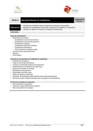 REFERENCIAL DE FORMAÇÃO Saída Profissional: Operador/a de Armazenagem Nível 2 30/57
UFCD 21 Operação/utilização de empilhadores
Carga horária
50 horas
Objectivo(s)
Caracterizar os diferentes tipos de máquinas de elevação e de transporte
Descrever as operações de manutenção e utilização do empilhador, em segurança
Identificar as regras de condução e circulação do equipamento
Conteúdos
Tipos de empilhadores
• Empilhadores elevadores
− Empilhadores convencionais térmicos
− Empilhadores convencionais eléctricos
− Empilhadores retrácteis
− Empilhadores bilaterais e trilaterais
− Empilhadores telescópicos
− Porta contentores e grandes cargas
• Veículos guiados automaticamente
• Stackers
• Porta Paletes
Técnicas de manutenção e de utilização do empilhador
• Empilhadores elevadores
• Carga e manutenção das Baterias
• Limpeza e manutenção periódica do equipamento
• Estacionamento do empilhador (em segurança)
• Ergonomia e posição de condução
• Estabilidade do equipamento
• Capacidade nominal de carga
• Regras de Higiene e Segurança
• Requisitos de certificação profissional para operar estes equipamentos
• Normas de ordem e limpeza relevantes para a operação com empilhadores
Normas de condução em segurança
• Recomendações de segurança
• Atribuição e responsabilidades ao operador
• Riscos específicos de circulação
 