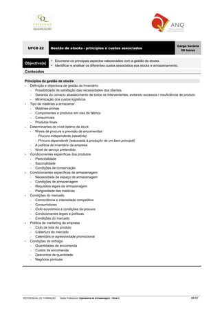 REFERENCIAL DE FORMAÇÃO Saída Profissional: Operador/a de Armazenagem Nível 2 31/57
UFCD 22 Gestão de stocks - princípios e custos associados
Carga horária
50 horas
Objectivo(s)
Enumerar os principais aspectos relacionados com a gestão de stocks.
Identificar e analisar os diferentes custos associados aos stocks e armazenamento.
Conteúdos
Princípios da gestão de stocks
• Definição e objectivos de gestão de Inventário
− Possibilidade de satisfação das necessidades dos clientes
− Garantia do correcto abastecimento de todos os intervenientes, evitando excessos / insuficiência de produto
− Minimização dos custos logísticos
• Tipo de matérias a armazenar
− Matérias-primas
− Componentes e produtos em vias de fabrico
− Consumíveis
− Produtos finais
• Determinantes do nível óptimo de stock
− Níveis de procura e previsão de encomendas
Procura independente (aleatória)
Procura dependente (associada à produção de um bem principal)
− A política de inventário da empresa
− Nível de serviço pretendido
• Condicionantes específicas dos produtos
− Perecibilidade
− Sazonalidade
− Condições de conservação
• Condicionantes específicas de armazenagem
− Necessidade de espaço de armazenagem
− Condições de armazenagem
− Requisitos legais de armazenagem
− Perigosidade das matérias
• Condições do mercado
− Concorrência e intensidade competitiva
− Consumidores
− Ciclo económico e condições da procura
− Condicionantes legais e políticas
− Condições do mercado
• Política de marketing da empresa
− Ciclo de vida do produto
− Cobertura do mercado
− Calendário e agressividade promocional
Condições de entrega
− Quantidades de encomenda
− Custos de encomenda
− Descontos de quantidade
− Negócios pontuais
 