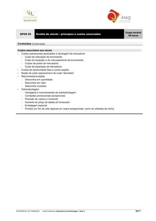 REFERENCIAL DE FORMAÇÃO Saída Profissional: Operador/a de Armazenagem Nível 2 32/57
UFCD 22 Gestão de stocks - princípios e custos associados
Carga horária
50 horas
Conteúdos (Continuação)
Custos associados aos stocks
• Custos operacionais associados à stockagem da mercadoria
− Custo da colocação da encomenda
− Custo da recepção e do manuseamento da encomenda
− Custos de posse da mercadoria
− Custo da expedição da mercadoria
• Custos de oportunidade fase a outras opções
• Noção de custo operacional e de custo “afundado”
• Descontos/promoções
− Descontos em quantidade
− Descontos em valor
− Descontos cruzados
• Sobrestockagem
− Vantagens e inconvenientes da sobrestockagem
− Condições promocionais excepcionais
− Previsão de ruptura a montante
− Aumento do preço de tabela do fornecedor
− Embalagem especial
− Produto em fim de vida (apenas em casos excepcionais, como as colheitas de vinho)
 