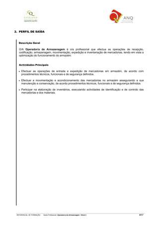 REFERENCIAL DE FORMAÇÃO Saída Profissional: Operador/a de Armazenagem Nível 2 4/57
2. PERFIL DE SAÍDA
Descrição Geral
O/A Operador/a de Armazenagem é o/a profissional que efectua as operações de recepção,
codificação, armazenagem, movimentação, expedição e inventariação de mercadorias, tendo em vista a
optimização do funcionamento do armazém.
Actividades Principais
• Efectuar as operações de entrada e expedição de mercadorias em armazém, de acordo com
procedimentos técnicos, funcionais e de segurança definidos.
• Efectuar a movimentação e acondicionamento das mercadorias no armazém assegurando a sua
manutenção e conservação, de acordo procedimentos técnicos, funcionais e de segurança definidos.
• Participar na elaboração de inventários, executando actividades de identificação e de controlo das
mercadorias e dos materiais.
 