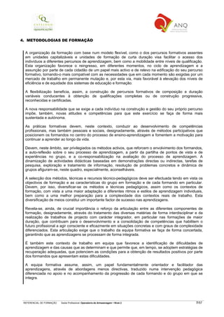 REFERENCIAL DE FORMAÇÃO Saída Profissional: Operador/a de Armazenagem Nível 2 7/57
4. METODOLOGIAS DE FORMAÇÃO
A organização da formação com base num modelo flexível, como o dos percursos formativos assentes
em unidades capitalizáveis e unidades de formação de curta duração visa facilitar o acesso dos
indivíduos a diferentes percursos de aprendizagem, bem como a mobilidade entre níveis de qualificação.
Esta organização favorece o reingresso, em diferentes momentos, no ciclo de aprendizagem e a
assunção por parte de cada cidadão de um papel mais activo e de relevo na edificação do seu percurso
formativo, tornando-o mais compatível com as necessidades que em cada momento são exigidas por um
mercado de trabalho em permanente mutação e, por esta via, mais favorável à elevação dos níveis de
eficiência e de equidade dos sistemas de educação e formação.
A flexibilização beneficia, assim, a construção de percursos formativos de composição e duração
variáveis conducentes à obtenção de qualificações completas ou de construção progressiva,
reconhecidas e certificadas.
A nova responsabilidade que se exige a cada indivíduo na construção e gestão do seu próprio percurso
impõe, também, novas atitudes e competências para que este exercício se faça de forma mais
sustentada e autónoma.
As práticas formativas devem, neste contexto, conduzir ao desenvolvimento de competências
profissionais, mas também pessoais e sociais, designadamente, através de métodos participativos que
posicionem os formandos no centro do processo de ensino-aprendizagem e fomentem a motivação para
continuar a aprender ao longo da vida.
Devem, neste âmbito, ser privilegiados os métodos activos, que reforcem o envolvimento dos formandos,
a auto-reflexão sobre o seu processo de aprendizagem, a partir da partilha de pontos de vista e de
experiências no grupo, e a co-responsabilização na avaliação do processo de aprendizagem. A
dinamização de actividades didácticas baseadas em demonstrações directas ou indirectas, tarefas de
pesquisa, exploração e tratamento de informação, resolução de problemas concretos e dinâmica de
grupos afiguram-se, neste quadro, especialmente, aconselháveis.
A selecção dos métodos, técnicas e recursos técnico-pedagógicos deve ser efectuada tendo em vista os
objectivos de formação e as características do grupo em formação e de cada formando em particular.
Devem, por isso, diversificar-se os métodos e técnicas pedagógicos, assim como os contextos de
formação, com vista a uma maior adaptação a diferentes ritmos e estilos de aprendizagem individuais,
bem como a uma melhor preparação para a complexidade dos contextos reais de trabalho. Esta
diversificação de meios constitui um importante factor de sucesso nas aprendizagens.
Revela-se, ainda, de crucial importância o reforço da articulação entre as diferentes componentes de
formação, designadamente, através do tratamento das diversas matérias de forma interdisciplinar e da
realização de trabalhos de projecto com carácter integrador, em particular nas formações de maior
duração, que contribuam para o desenvolvimento e a consolidação de competências que habilitem o
futuro profissional a agir consciente e eficazmente em situações concretas e com graus de complexidade
diferenciados. Esta articulação exige que o trabalho da equipa formativa se faça de forma concertada,
garantindo que as aprendizagens se processam de forma integrada.
É também este contexto de trabalho em equipa que favorece a identificação de dificuldades de
aprendizagem e das causas que as determinam e que permite que, em tempo, se adoptem estratégias de
recuperação adequadas, que potenciem as condições para a obtenção de resultados positivos por parte
dos formandos que apresentam estas dificuldades.
A equipa formativa assume, assim, um papel fundamentalmente orientador e facilitador das
aprendizagens, através de abordagens menos directivas, traduzido numa intervenção pedagógica
diferenciada no apoio e no acompanhamento da progressão de cada formando e do grupo em que se
integra.
 