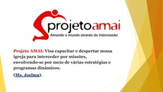 Projeto AMAI: Visa capacitar e despertar nossa
igreja para interceder por missões,
envolvendo-se por meio de várias estratégias e
programas dinâmicos.
(Ms. Joelma).
 