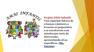 Projeto AMAI Infantil:
Visa capacitar líderes de
crianças e juniores a
levarem os pequeninos
a se envolverem com
missões por meio da
intercessão,
apresentando alvos
específicos. (Ms.
Patrícia)
 