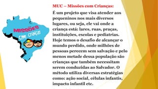 MUC – Missões com Crianças:
É um projeto que visa atender aos
pequeninos nos mais diversos
lugares, ou seja, ele vai onde a
criança está: lares, ruas, praças,
instituições, escolas e pediatrias.
Hoje temos o desafio de alcançar o
mundo perdido, onde milhões de
pessoas perecem sem salvação e pelo
menos metade dessa população são
crianças que também necessitam
serem conduzidas ao Salvador. O
método utiliza diversas estratégias
como: ação social, células infantis,
impacto infantil etc.
 