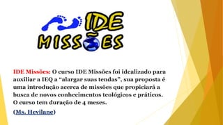 IDE Missões: O curso IDE Missões foi idealizado para
auxiliar a IEQ a “alargar suas tendas”, sua proposta é
uma introdução acerca de missões que propiciará a
busca de novos conhecimentos teológicos e práticos.
O curso tem duração de 4 meses.
(Ms. Hevilane)
 