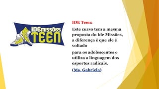 IDE Teen:
Este curso tem a mesma
proposta do Ide Missões,
a diferença é que ele é
voltado
para os adolescentes e
utiliza a linguagem dos
esportes radicais.
(Ms. Gabriela)
 