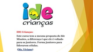 IDE Crianças:
Este curso tem a mesma proposta do Ide
Missões, a diferença é que ele é voltado
para os juniores. Forma juniores para
liderarem células.
(Ms. Viviane)
 
