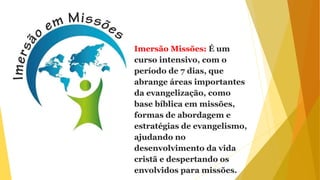 Imersão Missões: É um
curso intensivo, com o
período de 7 dias, que
abrange áreas importantes
da evangelização, como
base bíblica em missões,
formas de abordagem e
estratégias de evangelismo,
ajudando no
desenvolvimento da vida
cristã e despertando os
envolvidos para missões.
 