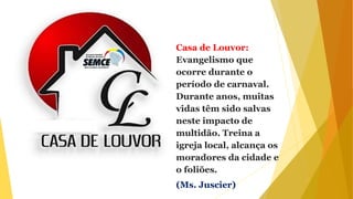 Casa de Louvor:
Evangelismo que
ocorre durante o
período de carnaval.
Durante anos, muitas
vidas têm sido salvas
neste impacto de
multidão. Treina a
igreja local, alcança os
moradores da cidade e
o foliões.
(Ms. Juscier)
 