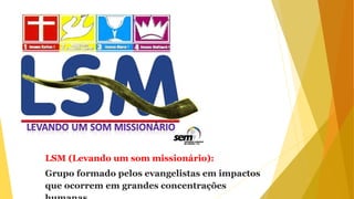 LSM (Levando um som missionário):
Grupo formado pelos evangelistas em impactos
que ocorrem em grandes concentrações
 
