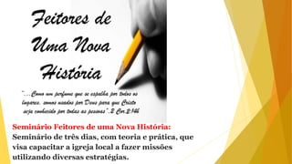 Seminário Feitores de uma Nova História:
Seminário de três dias, com teoria e prática, que
visa capacitar a igreja local a fazer missões
utilizando diversas estratégias.
 