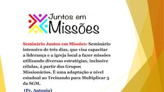 Seminário Juntos em Missões: Seminário
intensivo de três dias, que visa capacitar
a liderança e a igreja local a fazer missões
utilizando diversas estratégias, inclusive
células, á partir dos Grupos
Missionários. É uma adaptação a nível
estadual ao Treinando para Multiplicar 3
da SGM.
(Pr. Antonio)
 