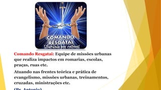 Comando Resgatai: Equipe de missões urbanas
que realiza impactos em romarias, escolas,
praças, ruas etc.
Atuando nas frentes teórica e prática de
evangelismo, missões urbanas, treinamentos,
cruzadas, ministrações etc.
 