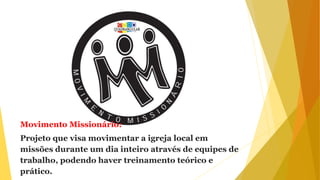 Movimento Missionário:
Projeto que visa movimentar a igreja local em
missões durante um dia inteiro através de equipes de
trabalho, podendo haver treinamento teórico e
prático.
 