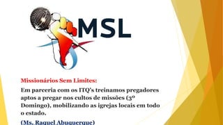 Missionários Sem Limites:
Em parceria com os ITQ’s treinamos pregadores
aptos a pregar nos cultos de missões (3º
Domingo), mobilizando as igrejas locais em todo
o estado.
(Ms. Raquel Abuquerque)
 