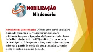 Mobilização Missionária: Oficina com cerca de quatro
horas de duração que visa levar informações
missionárias para a igreja local, fazendo conhecido o
trabalho missionário da IEQ no Brasil e no mundo.
Outro objetivo é despertar a igreja a envolver-se com
missões a partir de onde ela está plantada. A equipe
deste projeto é a equipe do MSL.
 