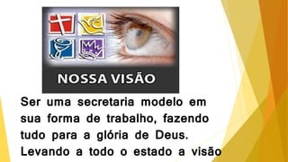 Ser uma secretaria modelo em
sua forma de trabalho, fazendo
tudo para a glória de Deus.
Levando a todo o estado a visão
 