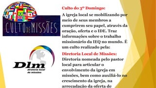 Culto do 3º Domingo:
A igreja local se mobilizando por
meio de seus membros a
cumprirem seu papel, através da
oração, oferta e o IDE. Traz
informações sobre o trabalho
missionário da IEQ no mundo. É
um culto realizado pela:
Diretoria Local de Missões:
Diretoria nomeada pelo pastor
local para articular o
envolvimento da igreja em
missões, bem como auxiliá-lo no
crescimento da igreja, na
arrecadação da oferta de
 