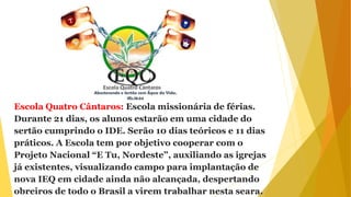 Escola Quatro Cântaros: Escola missionária de férias.
Durante 21 dias, os alunos estarão em uma cidade do
sertão cumprindo o IDE. Serão 10 dias teóricos e 11 dias
práticos. A Escola tem por objetivo cooperar com o
Projeto Nacional “E Tu, Nordeste”, auxiliando as igrejas
já existentes, visualizando campo para implantação de
nova IEQ em cidade ainda não alcançada, despertando
obreiros de todo o Brasil a virem trabalhar nesta seara.
 