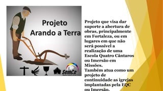 Projeto que visa dar
suporte a abertura de
obras, principalmente
em Fortaleza, ou em
lugares em que não
será possível a
realização de uma
Escola Quatro Cântaros
ou Imersão em
Missões.
Também atua como um
projeto de
continuidade as igrejas
implantadas pela EQC
ou Imersão.
 