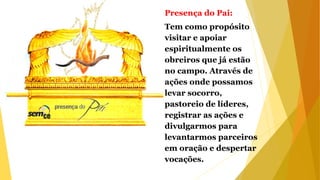 Presença do Pai:
Tem como propósito
visitar e apoiar
espiritualmente os
obreiros que já estão
no campo. Através de
ações onde possamos
levar socorro,
pastoreio de líderes,
registrar as ações e
divulgarmos para
levantarmos parceiros
em oração e despertar
vocações.
 
