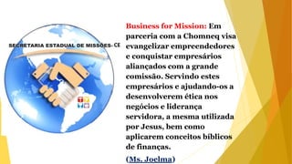 Business for Mission: Em
parceria com a Chomneq visa
evangelizar empreendedores
e conquistar empresários
aliançados com a grande
comissão. Servindo estes
empresários e ajudando-os a
desenvolverem ética nos
negócios e liderança
servidora, a mesma utilizada
por Jesus, bem como
aplicarem conceitos bíblicos
de finanças.
(Ms. Joelma)
 