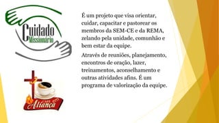 É um projeto que visa orientar,
cuidar, capacitar e pastorear os
membros da SEM-CE e da REMA,
zelando pela unidade, comunhão e
bem estar da equipe.
Através de reuniões, planejamento,
encontros de oração, lazer,
treinamentos, aconselhamento e
outras atividades afins. É um
programa de valorização da equipe.
 