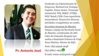 Graduado em Administração de
Empresas, Bacharel em Teologia,
Capelão, Pastor titular. Formação
ministerial: ITQ, MQCC, CTMQ,
WEC Brasil, CEM. Com experiência
transcultural. Desenvolve diversas
atividades evangelísticas no sertão.
Secretário Estadual de Missões,
integra a equipe da Secretaria Geral
de Missões, coordenador do AEI,
Líder do Comando Resgatai que
realiza o Seminário Feitores de Uma
Nova História. Diretor da EQC.
Fone: (85) 99926-9638
(85) 98827-2650
E-mail: semce.aei@gmail.com
 
