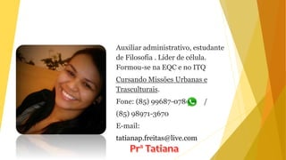 Auxiliar administrativo, estudante
de Filosofia . Líder de célula.
Formou-se na EQC e no ITQ
Cursando Missões Urbanas e
Trasculturais.
Fone: (85) 99687-0780 /
(85) 98971-3670
E-mail:
tatianap.freitas@live.com
 