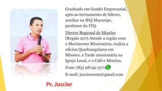 Graduado em Gestão Empresarial,
apto ao treinamento de líderes,
auxiliar na IEQ Mucuripe,
professor do ITQ.
Diretor Regional de Missões
(Região 207) Atende a região com
o Movimento Missionário, realiza a
oficina Quadrangulares em
Missões, a Tarde missionária na
Igreja Local, e o Café e Missões.
Fone: (85) 98742-3771
E-mail: jusciercosta@gmail.com
 