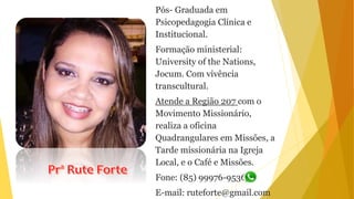 Pós- Graduada em
Psicopedagogia Clínica e
Institucional.
Formação ministerial:
University of the Nations,
Jocum. Com vivência
transcultural.
Atende a Região 207 com o
Movimento Missionário,
realiza a oficina
Quadrangulares em Missões, a
Tarde missionária na Igreja
Local, e o Café e Missões.
Fone: (85) 99976-9536
E-mail: ruteforte@gmail.com
 