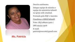 Doceira autônoma.
Integra equipe de missões e
equipe do ministério infantil
na igreja sede estadual.
Formada pela EQC e imersão.
Coordena o AMAI Infantil.
Fone: (85) 98929-5402 /
(88) 99425-3976
E-mail:
patriciajesus106@gmail.com
 