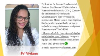 Professora de Ensino Fundamental,
Pastora Auxiliar na IEQ Serrinha 2.
Formação ministerial: CTMQ (Centro
de Treinamento Missionário
Quadrangular), com vivência em
missões em Minas Gerais e no Espírito
Santo, tendo desenvolvido inclusive
trabalhos evangelísticos entre ciganos.
Formou-se no TINC-SGM
Líder estadual do Imersão em Missões
e do Missões com Crianças, integra a
equipe dos Missionários sem Limites.
Fone: (85) 98960-2721
E-mail: missoesvivi@hotmail.com
 
