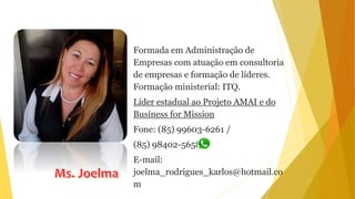 Formada em Administração de
Empresas com atuação em consultoria
de empresas e formação de líderes.
Formação ministerial: ITQ.
Líder estadual ao Projeto AMAI e do
Business for Mission
Fone: (85) 99603-6261 /
(85) 98402-5658
E-mail:
joelma_rodrigues_karlos@hotmail.co
m
 