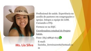 Profissional de saúde. Experiência no
auxílio de pastores em congregações e
igrejas. Integra a equipe do LSM.
Cursando o ITQ.
Formou-se na EQC.
Coordenadora estadual do Projeto
Lucas.
Fone: (85) 98846-6231
E-mail:
liazinha_ferreira2006@hotmail.co
m
 