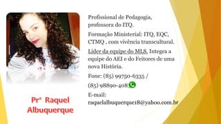Profissional de Pedagogia,
professora do ITQ.
Formação Ministerial: ITQ, EQC,
CTMQ , com vivência transcultural.
Líder da equipe do MLS. Integra a
equipe do AEI e do Feitores de uma
nova História.
Fone: (85) 99750-6335 /
(85) 98890-4085
E-mail:
raquelalbuquerque18@yahoo.com.br
 