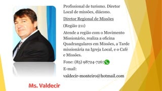 Profissional de turismo. Diretor
Local de missões, diácono.
Diretor Regional de Missões
(Região 211)
Atende a região com o Movimento
Missionário, realiza a oficina
Quadrangulares em Missões, a Tarde
missionária na Igreja Local, e o Café
e Missões.
Fone: (85) 98724-7267
E-mail:
valdecir-monteiro@hotmail.com
 