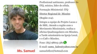Profissional autônomo, professor do
ITQ, músico, líder de célula.
Formação Ministerial: ITQ
Diretor Regional de Missões
(Região 214).
Integra a equipe do Projeto Lucas e
do MSL. Atende a região com o
Movimento Missionário, realiza a
oficina Quadrangulares em Missões,
a Tarde missionária na Igreja Local,
e o Café e Missões.
Fone: (85) 98605-3803
E-mail: samu_kaleo@yahoo.com.br
samuelofice@hotmail.com
 
