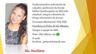 Confeccionadora polivalente de
calçados, professora da Escola
bíblica Quadrangular na IEQ sede
estadual, integra a diretoria do
Grupo missionário de jovens.
Formação Ministerial: ITQ, EQC
Coordena os Polos do Ide Missões.
Integra a equipe do MSL.
Fone: (85) 98503-7317
E-mail:
hevilane_gomes@hotmail.com
 