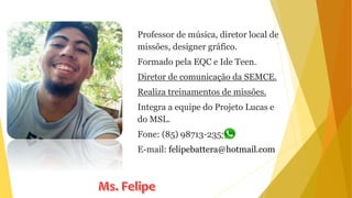Professor de música, diretor local de
missões, designer gráfico.
Formado pela EQC e Ide Teen.
Diretor de comunicação da SEMCE.
Realiza treinamentos de missões.
Integra a equipe do Projeto Lucas e
do MSL.
Fone: (85) 98713-2353
E-mail: felipebattera@hotmail.com
 