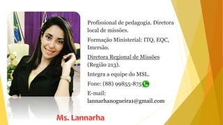 Profissional de pedagogia. Diretora
local de missões.
Formação Ministerial: ITQ, EQC,
Imersão.
Diretora Regional de Missões
(Região 213).
Integra a equipe do MSL.
Fone: (88) 99855-8759
E-mail:
lannarhanogueira1@gmail.com
 
