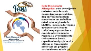 Rede Missionária
Aliançados: Tem por objetivo
cadastrar membros de
nossas igrejas que estejam
disponíveis para serem
convocados em trabalhos
estaduais e regionais da
SEMCE. Funciona formando
equipes específicas de
trabalho que gerenciam e
executam treinamentos
regionais e eventualmente
treinamentos locais,
capacitando a igreja local a
utilizar as ferramentas
propostas em projetos
nacionais e estaduais de
 