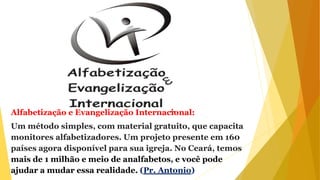 Alfabetização e Evangelização Internacional:
Um método simples, com material gratuito, que capacita
monitores alfabetizadores. Um projeto presente em 160
países agora disponível para sua igreja. No Ceará, temos
mais de 1 milhão e meio de analfabetos, e você pode
ajudar a mudar essa realidade. (Pr. Antonio)
 