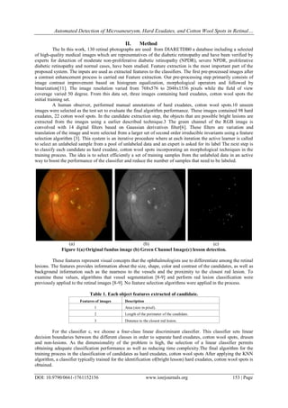 Automated Detection of Microaneurysm, Hard Exudates, and Cotton Wool Spots in Retinal…
DOI: 10.9790/0661-1761152156 www.iosrjournals.org 153 | Page
II. Method
The In this work, 130 retinal photographs are used from DIARETDB0 a database including a selected
of high-quality medical images which are representatives of the diabetic retinopathy and have been verified by
experts for detection of moderate non-proliferative diabetic retinopathy (NPDR), severe NPDR, proliferative
diabetic retinopathy and normal cases, have been studied. Feature extraction is the most important part of the
proposed system. The inputs are used as extracted features to the classifiers. The first pre-processed images after
a contrast enhancement process is carried out Feature extraction. Our pre-processing step primarily consists of
image contrast improvement based on histogram equalization, morphological operators and followed by
binarization[11]. The image resolution varied from 768x576 to 2048x1536 pixels while the field of view
coverage varied 50 degree. From this data set, three images containing hard exudates, cotton wool spots the
initial training set.
A human observer, performed manual annotations of hard exudates, cotton wool spots.10 unseen
images were selected as the test set to evaluate the final algorithm performance. These images contained 98 hard
exudates, 22 cotton wool spots. In the candidate extraction step, the objects that are possible bright lesions are
extracted from the images using a earlier described technique.3 The green channel of the RGB image is
convolved with 14 digital filters based on Gaussian derivatives filter[6]. These filters are variation and
translation of the image and were selected from a larger set of second order irreducible invariants using a feature
selection algorithm [3]. This system is an iterative procedure where at each iteration the active learner is called
to select an unlabeled sample from a pool of unlabeled data and an expert is asked for its label The next step is
to classify each candidate as hard exudate, cotton wool spots incorporating an morphological techniques in the
training process. The idea is to select efficiently a set of training samples from the unlabeled data in an active
way to boost the performance of the classifier and reduce the number of samples that need to be labeled.
(a) (b) (c)
Figure 1(a) Original fundus image (b) Green Channel Image(c) lesson detection.
These features represent visual concepts that the ophthalmologists use to differentiate among the retinal
lesions. The features provides information about the size, shape, color and contrast of the candidates, as well as
background information such as the nearness to the vessels and the proximity to the closest red lesion. To
examine these values, algorithms that vessel segmentation [8-9] and perform red lesion classification were
previously applied to the retinal images [8-9]. No feature selection algorithms were applied in the process.
Table 1. Each object features extracted of candidate.
Features of images Description
1 Area (size in pixel).
2 Length of the perimeter of the candidate.
3 Distance to the closest red lesion.
For the classifier c, we choose a four-class linear discriminant classifier. This classifier sets linear
decision boundaries between the different classes in order to separate hard exudates, cotton wool spots, drusen
and non-lesions. As the dimensionality of the problem is high, the selection of a linear classifier permits
obtaining adequate classification performance as well as reducing time complexity.The final algorithm for the
training process in the classification of candidates as hard exudates, cotton wool spots After applying the KNN
algorithm, a classifier typically trained for the identification of(bright lesson) hard exudates, cotton wool spots is
obtained.
 